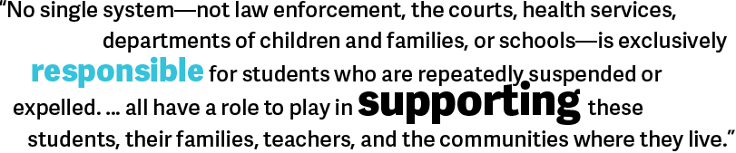 No single system—not law enforcement, the courts, health services, departments of children and families, or schools—is exclusively responsible for students who are repeatedly suspended or expelled. … all have a role to play in supporting these students, their families, teachers, and the communities where they live. 