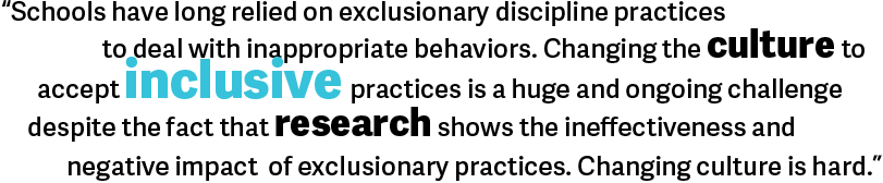 Schools have long relied on exclusionary discipline practices to deal with inappropriate behaviors. Changing the culture to accept inclusive practices is a huge and ongoing challenge despite the fact that research shows the ineffectiveness and negative impact of exclusionary practices. Changing culture is hard. 