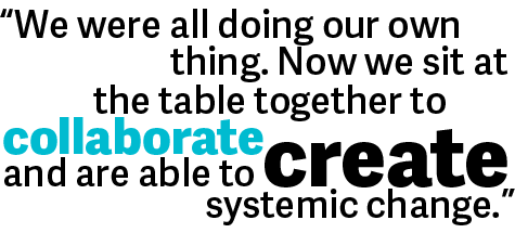 We were all doing our own thing. Now we sit at the table together to collaborate and are able to create systemic change. 