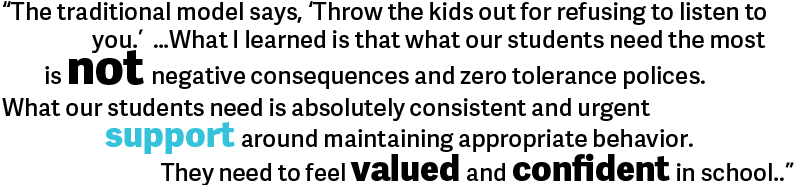 The traditional model says, “Throw the kids out for refusing to listen to you.” …What I learned is that what our students need the most is not negative consequences and zero tolerance polices. What our students need is absolutely consistent and urgent support around maintaining appropriate behavior. They need to feel valued and confident in school. 